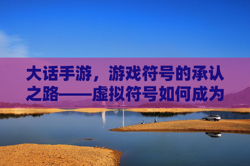 大话手游,游戏符号的承认之路——虚拟符号如何成为文化认同的标志,大话手游,游戏符号的承认之路——虚拟符号如何成为文化认同的标志