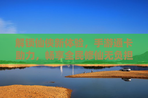解锁仙侠新体验，手游通卡助力，畅享全民修仙无负担，解锁仙侠新体验，手游通卡助力，畅享全民修仙无负担
