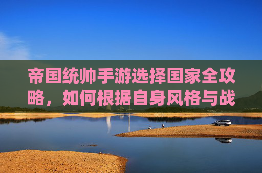 帝国统帅手游选择国家全攻略,如何根据自身风格与战略目标,精准锁定理想阵营,帝国统帅手游选择国家全攻略,如何根据自身风格与战略目标精准锁定理想阵营