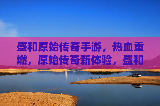 盛和原始传奇手游,热血重燃,原始传奇新体验,盛和原始传奇手游,热血重燃,原始传奇新体验