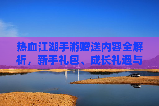热血江湖手游赠送内容全解析，新手礼包、成长礼遇与活动奖励大汇总，热血江湖手游赠送内容全解析，新手礼包、成长礼遇与活动奖励大汇总
