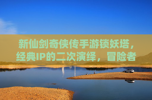 新仙剑奇侠传手游锁妖塔，经典IP的二次演绎，冒险者的新挑战，新仙剑奇侠传手游锁妖塔，经典IP的二次演绎，冒险者的新挑战