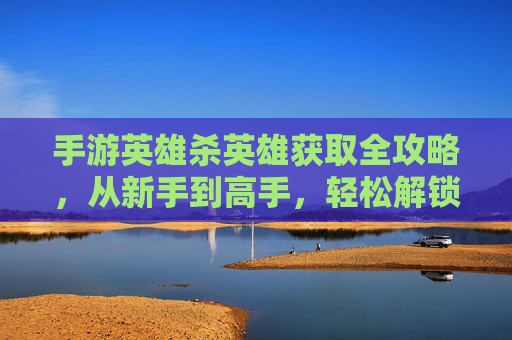 手游英雄杀英雄获取全攻略，从新手到高手，轻松解锁强大阵容，手游英雄杀英雄获取全攻略，从新手到高手，轻松解锁强大阵容