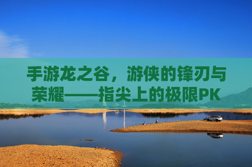 手游龙之谷，游侠的锋刃与荣耀——指尖上的极限PK盛宴，手游龙之谷，游侠的锋刃与荣耀——指尖上的极限PK盛宴