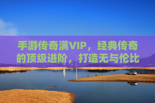 手游传奇满VIP，经典传奇的顶级进阶，打造无与伦比的游戏体验，手游传奇满VIP，经典传奇的顶级进阶，打造无与伦比的游戏体验