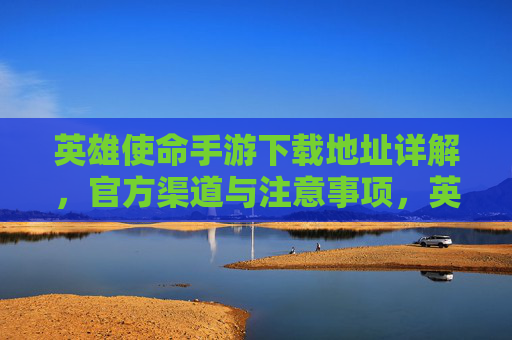 英雄使命手游下载地址详解,官方渠道与注意事项,英雄使命手游下载地址详解,官方渠道与注意事项