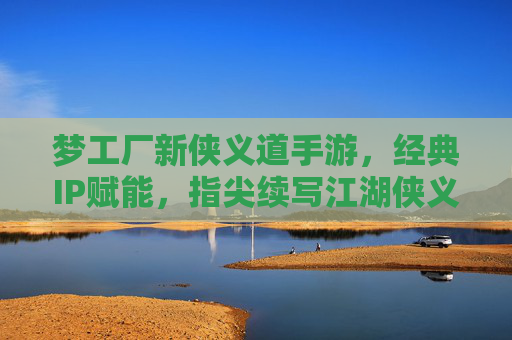 梦工厂新侠义道手游，经典IP赋能，指尖续写江湖侠义新传奇，梦工厂新侠义道手游，经典IP赋能，指尖续写江湖侠义新传奇