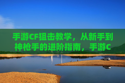 手游CF狙击教学,从新手到神枪手的进阶指南,手游CF狙击教学,从新手到神枪手的进阶指南