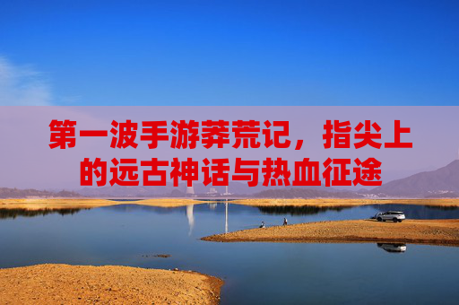 第一波手游莽荒记,指尖上的远古神话与热血征途