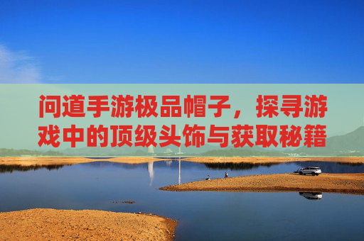 问道手游极品帽子,探寻游戏中的顶级头饰与获取秘籍,问道手游极品帽子,探寻游戏中的顶级头饰与获取秘籍