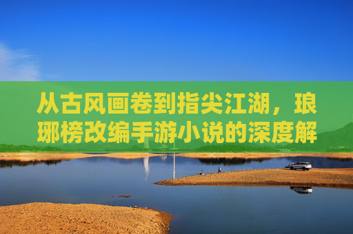 从古风画卷到指尖江湖，琅琊榜改编手游小说的深度解析与玩家共鸣，从古风画卷到指尖江湖，琅琊榜改编手游小说的深度解析与玩家共鸣