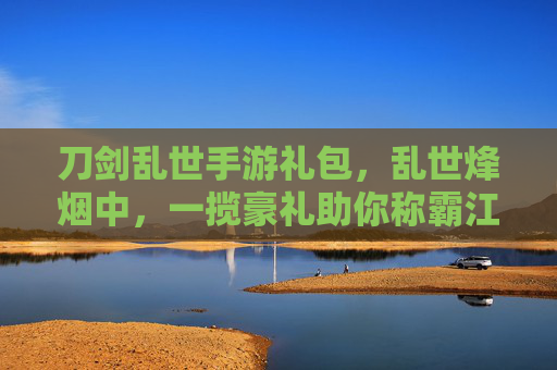 刀剑乱世手游礼包,乱世烽烟中,一揽豪礼助你称霸江湖,刀剑乱世手游礼包,乱世烽烟中,一揽豪礼助你称霸江湖