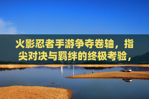 火影忍者手游争夺卷轴，指尖对决与羁绊的终极考验，火影忍者手游争夺卷轴，指尖对决与羁绊的终极考验