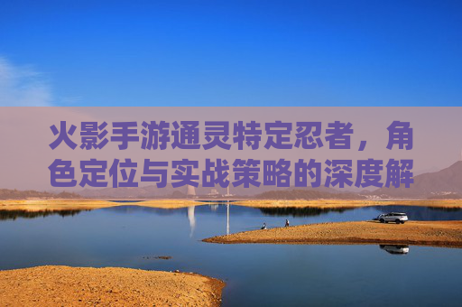 火影手游通灵特定忍者,角色定位与实战策略的深度解析