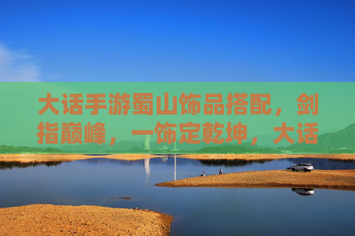 大话手游蜀山饰品搭配,剑指巅峰,一饰定乾坤,大话手游蜀山饰品搭配,剑指巅峰,一饰定乾坤