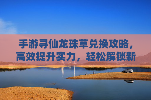 手游寻仙龙珠草兑换攻略，高效提升实力，轻松解锁新玩法，手游寻仙龙珠草兑换攻略，高效提升实力，轻松解锁新玩法