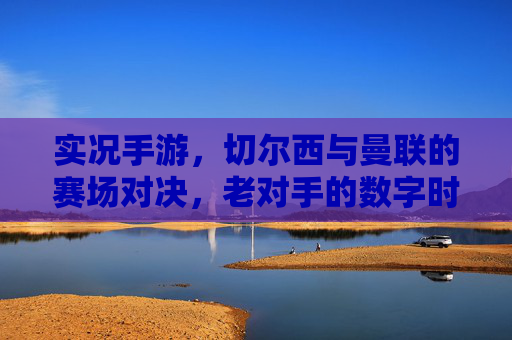 实况手游,切尔西与曼联的赛场对决,老对手的数字时代新篇章,实况手游,切尔西与曼联老对手的数字时代赛场对决