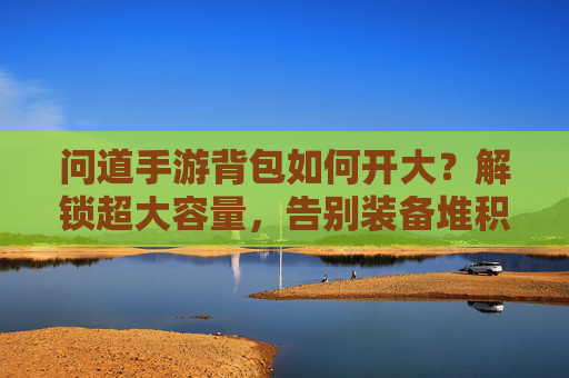 问道手游背包如何开大？解锁超大容量，告别装备堆积的烦恼，问道手游背包如何开大？解锁超大容量，告别装备堆积的烦恼