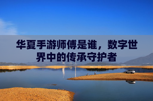 华夏手游师傅是谁,数字世界中的传承守护者