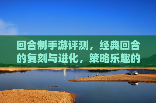 回合制手游评测，经典回合的复刻与进化，策略乐趣的全新演绎——从传统到现代的策略游戏新体验，回合制手游评测，经典回合的复刻与进化，策略乐趣的全新演绎——从传统到现代的策略游戏新体验