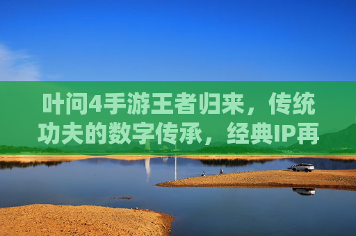 叶问4手游王者归来,传统功夫的数字传承,经典IP再焕新生机,叶问4手游王者归来,传统功夫的数字传承,经典IP再焕新生机