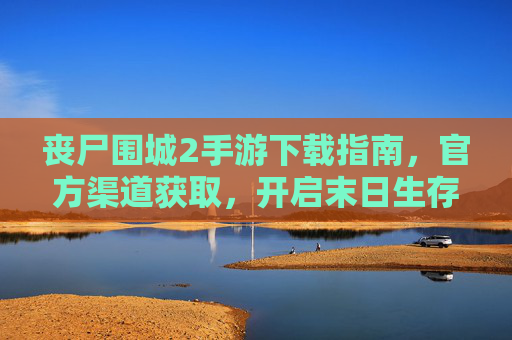 丧尸围城2手游下载指南，官方渠道获取，开启末日生存新体验，丧尸围城2手游下载指南，官方渠道获取，开启末日生存新体验