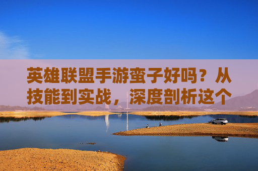 英雄联盟手游蛮子好吗？从技能到实战，深度剖析这个战士的优劣，英雄联盟手游蛮子，技能解析与实战优劣深度剖析