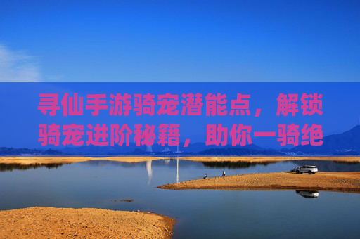 寻仙手游骑宠潜能点，解锁骑宠进阶秘籍，助你一骑绝尘，寻仙手游骑宠潜能点，解锁进阶秘籍，助你一骑绝尘