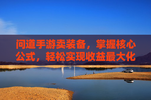 问道手游卖装备，掌握核心公式，轻松实现收益最大化，告别血本无归的焦虑，问道手游卖装备，掌握核心公式，轻松实现收益最大化，告别血本无归的焦虑