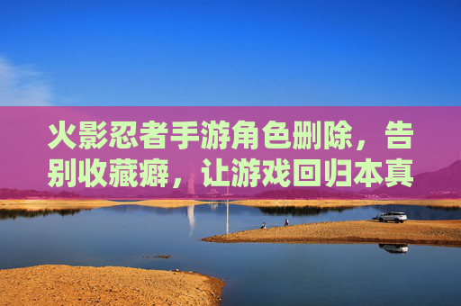 火影忍者手游角色删除，告别收藏癖，让游戏回归本真的乐趣
