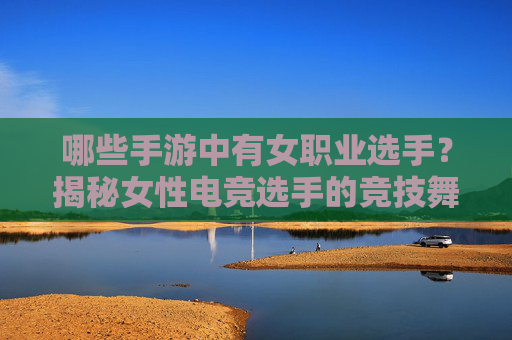 哪些手游中有女职业选手？揭秘女性电竞选手的竞技舞台与职业发展，哪些手游中有女职业选手？揭秘女性电竞选手的竞技舞台与职业发展