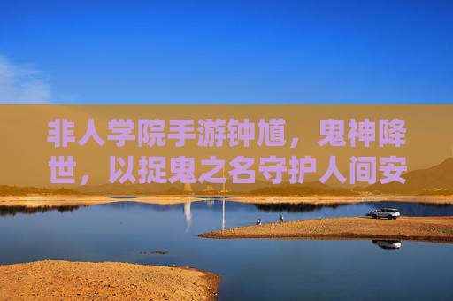 非人学院手游钟馗,鬼神降世,以捉鬼之名守护人间安宁的神秘判官,非人学院手游钟馗,鬼神降世,以捉鬼之名守护人间安宁的神秘判官