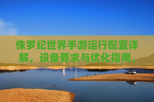 侏罗纪世界手游运行配置详解，设备要求与优化指南，侏罗纪世界手游运行配置详解，设备要求与优化指南