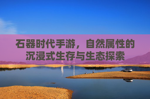 石器时代手游，自然属性的沉浸式生存与生态探索