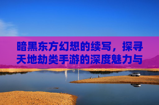 暗黑东方幻想的续写，探寻天地劫类手游的深度魅力与玩法革新，暗黑东方幻想续写，探寻天地劫类手游的深度魅力与玩法革新
