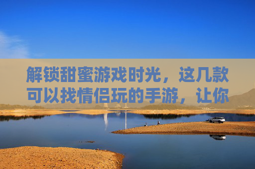 解锁甜蜜游戏时光，这几款可以找情侣玩的手游，让你和TA的互动更精彩！解锁甜蜜游戏时光，这几款可以找情侣玩的手游，让你和TA的互动更精彩！