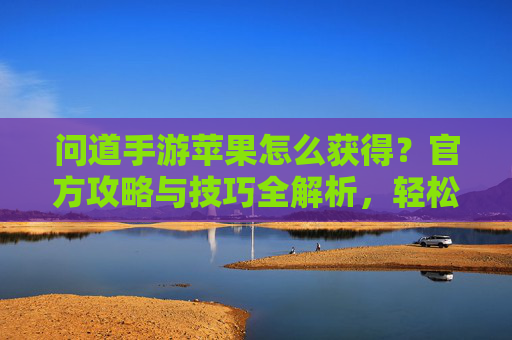 问道手游苹果怎么获得？官方攻略与技巧全解析，轻松解锁苹果奖励，问道手游苹果怎么获得？官方攻略与技巧全解析，轻松解锁苹果奖励