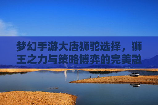 梦幻手游大唐狮驼选择，狮王之力与策略博弈的完美融合，梦幻手游大唐狮驼选择，狮王之力与策略博弈的完美融合