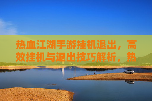 热血江湖手游挂机退出,高效挂机与退出技巧解析,热血江湖手游挂机退出,高效挂机与退出技巧解析
