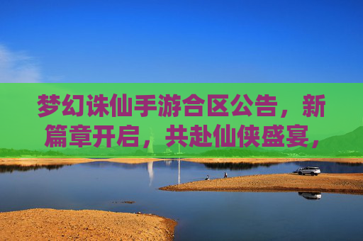 梦幻诛仙手游合区公告，新篇章开启，共赴仙侠盛宴，梦幻诛仙手游合区公告，新篇章开启，共赴仙侠盛宴