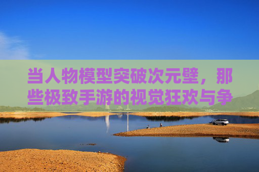 当人物模型突破次元壁,那些极致手游的视觉狂欢与争议