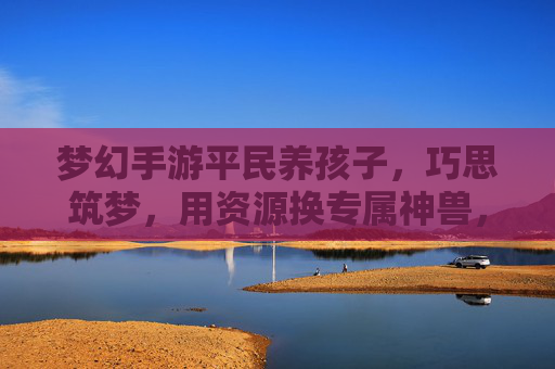梦幻手游平民养孩子，巧思筑梦，用资源换专属神兽，梦幻手游平民养孩子，巧思筑梦，用资源换专属神兽