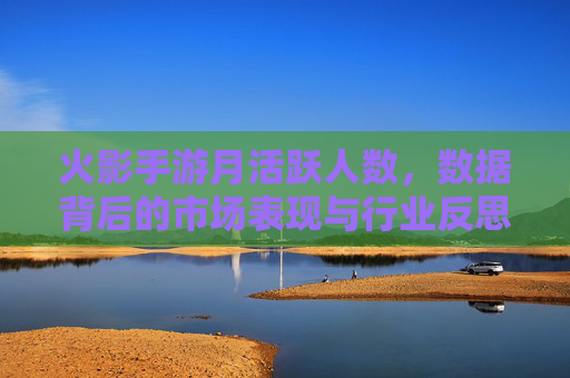 火影手游月活跃人数,数据背后的市场表现与行业反思,火影手游月活跃人数,数据背后的市场表现与行业反思