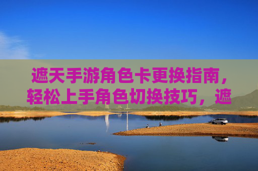 遮天手游角色卡更换指南,轻松上手角色切换技巧,遮天手游角色卡更换指南,轻松上手角色切换技巧