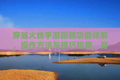 穿越火线手游跟随功能详解，操作方法与技巧指南，穿越火线手游跟随功能详解，操作方法与技巧指南