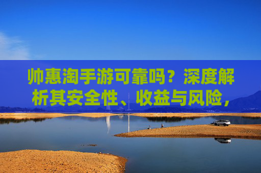 帅惠淘手游可靠吗?深度解析其安全性、收益与风险,用户真实反馈揭示内幕,帅惠淘手游可靠吗?深度解析其安全性、收益与风险,用户真实反馈揭示内幕