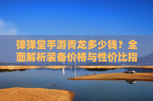 弹弹堂手游青龙多少钱？全面解析装备价格与性价比指南，弹弹堂手游青龙价格，全面解析装备价格与性价比指南