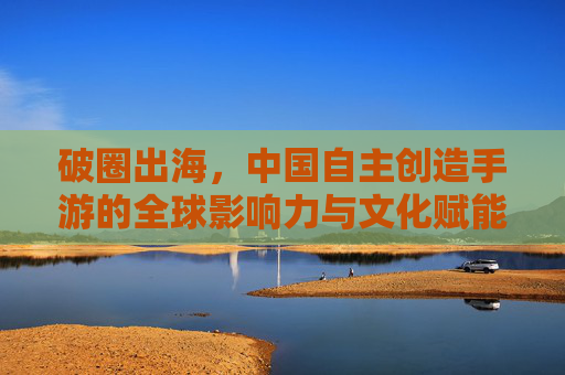 破圈出海，中国自主创造手游的全球影响力与文化赋能——解码中国手游产业的创新密码