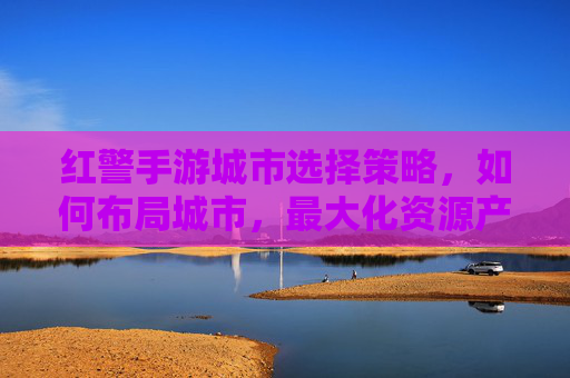 红警手游城市选择策略，如何布局城市，最大化资源产出与防御效率？