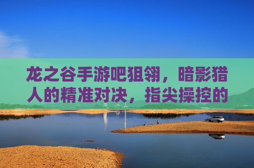 龙之谷手游吧狙翎,暗影猎人的精准对决,指尖操控的致命艺术